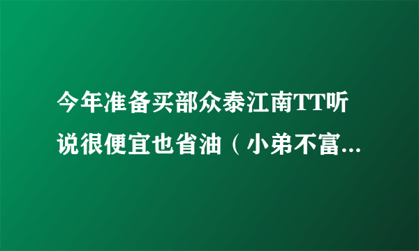 今年准备买部众泰江南TT听说很便宜也省油（小弟不富裕挡风遮雨就成）有哪位大哥大姐开着江南TT的真实感受