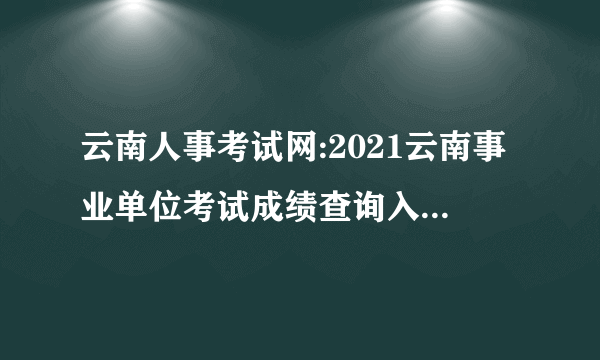云南人事考试网:2021云南事业单位考试成绩查询入口-云南事业单位