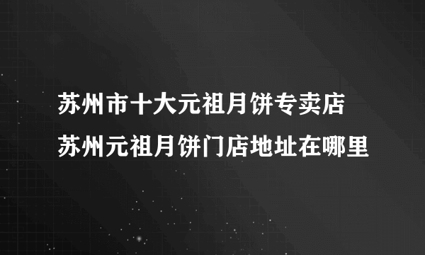 苏州市十大元祖月饼专卖店 苏州元祖月饼门店地址在哪里