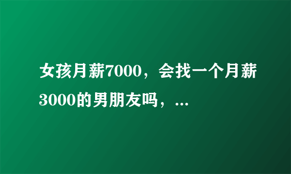 女孩月薪7000，会找一个月薪3000的男朋友吗，，正常会吗