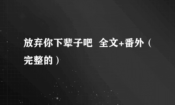 放弃你下辈子吧  全文+番外（完整的）