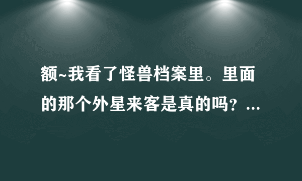 额~我看了怪兽档案里。里面的那个外星来客是真的吗？现在发现了那种虫子了吗？