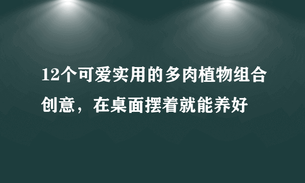 12个可爱实用的多肉植物组合创意，在桌面摆着就能养好