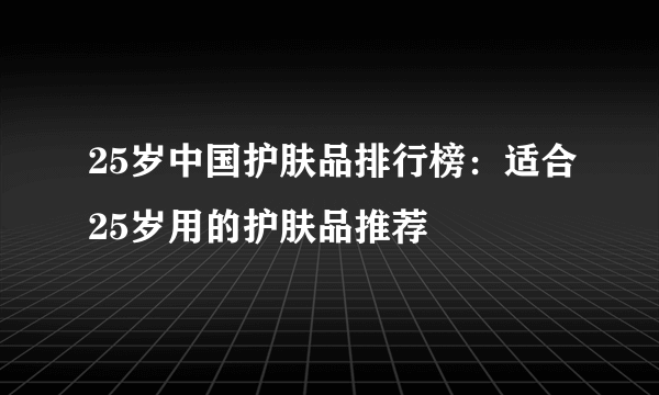 25岁中国护肤品排行榜：适合25岁用的护肤品推荐