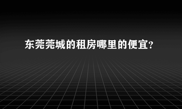 东莞莞城的租房哪里的便宜？