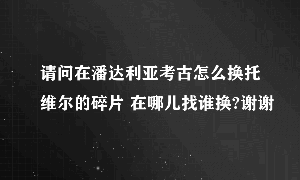 请问在潘达利亚考古怎么换托维尔的碎片 在哪儿找谁换?谢谢