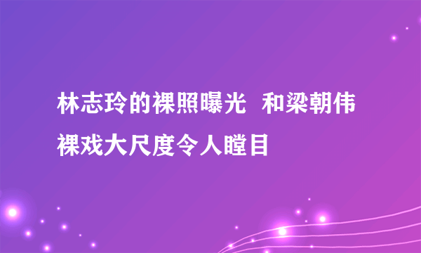 林志玲的裸照曝光  和梁朝伟裸戏大尺度令人瞠目