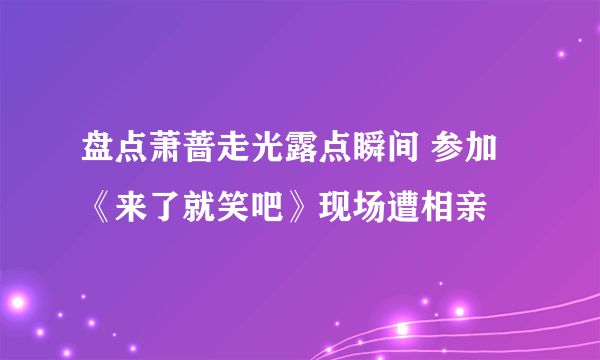 盘点萧蔷走光露点瞬间 参加《来了就笑吧》现场遭相亲