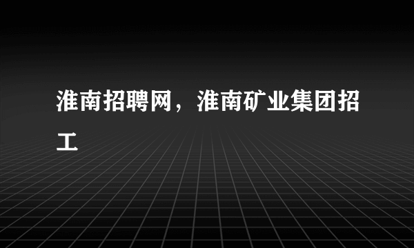 淮南招聘网，淮南矿业集团招工