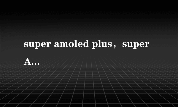 super amoled plus，super AMOLED Plus魔丽屏的优缺点