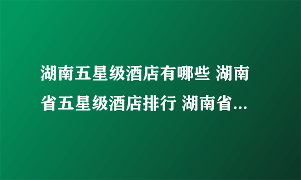 湖南五星级酒店有哪些 湖南省五星级酒店排行 湖南省五星级酒店名录