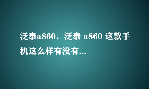 泛泰a860，泛泰 a860 这款手机这么样有没有用过的朋友说说试用感受呗