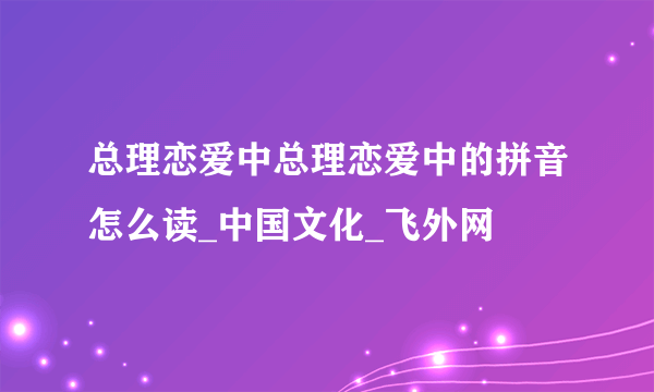 总理恋爱中总理恋爱中的拼音怎么读_中国文化_飞外网