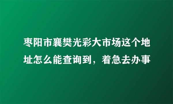 枣阳市襄樊光彩大市场这个地址怎么能查询到，着急去办事