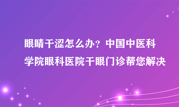 眼睛干涩怎么办？中国中医科学院眼科医院干眼门诊帮您解决