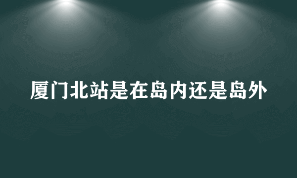 厦门北站是在岛内还是岛外