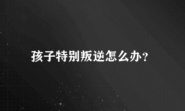 孩子特别叛逆怎么办？