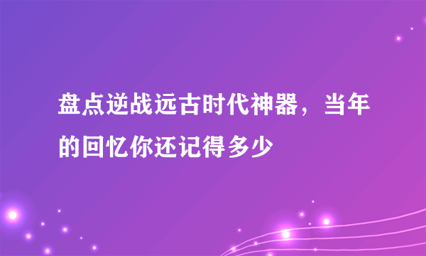 盘点逆战远古时代神器，当年的回忆你还记得多少