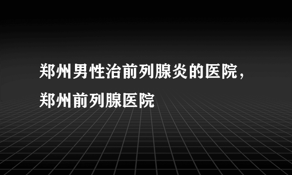 郑州男性治前列腺炎的医院，郑州前列腺医院