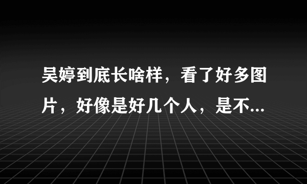 吴婷到底长啥样，看了好多图片，好像是好几个人，是不是整容了？