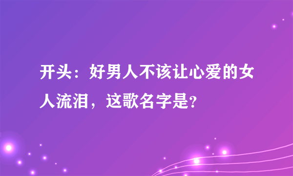 开头：好男人不该让心爱的女人流泪，这歌名字是？