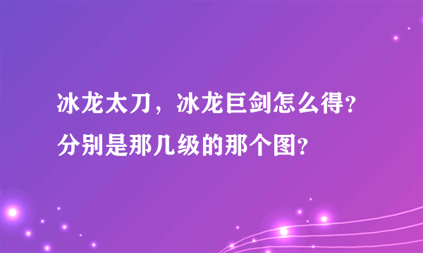 冰龙太刀，冰龙巨剑怎么得？分别是那几级的那个图？