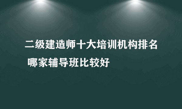 二级建造师十大培训机构排名 哪家辅导班比较好