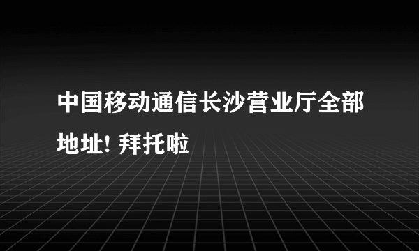 中国移动通信长沙营业厅全部地址! 拜托啦