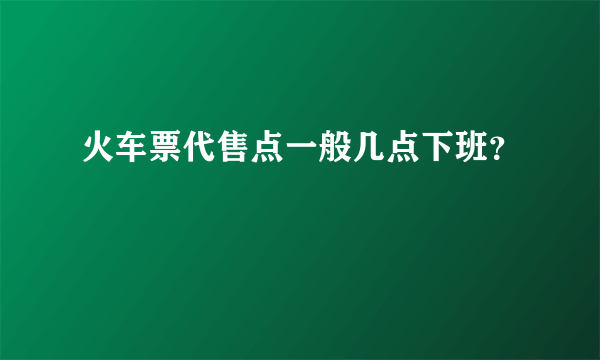 火车票代售点一般几点下班？