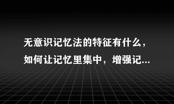 无意识记忆法的特征有什么，如何让记忆里集中，增强记忆力的方法