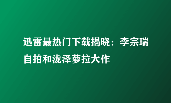 迅雷最热门下载揭晓：李宗瑞自拍和泷泽萝拉大作