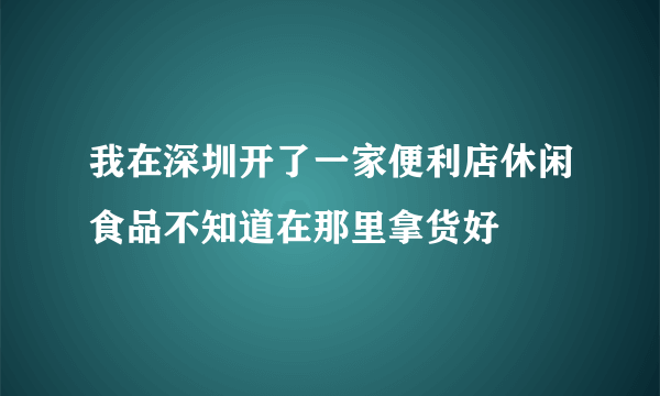 我在深圳开了一家便利店休闲食品不知道在那里拿货好