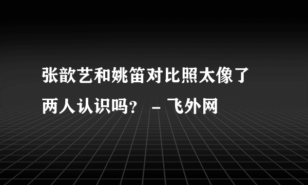 张歆艺和姚笛对比照太像了 两人认识吗？ - 飞外网