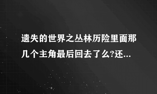 遗失的世界之丛林历险里面那几个主角最后回去了么?还有维罗尼卡最后怎么样了？