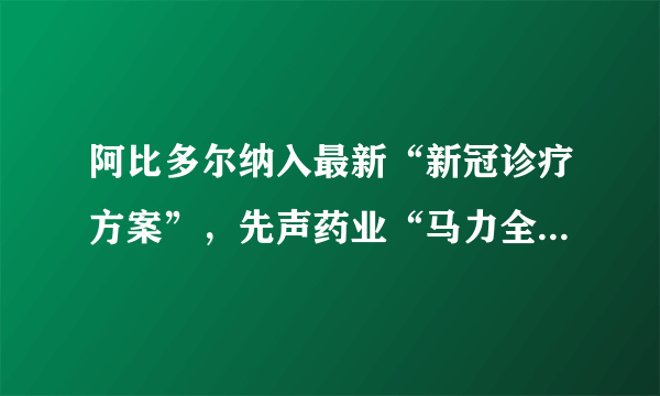 阿比多尔纳入最新“新冠诊疗方案”，先声药业“马力全开”生产再立克