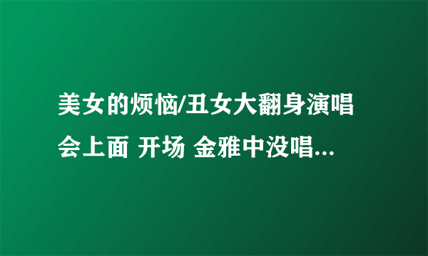 美女的烦恼/丑女大翻身演唱会上面 开场 金雅中没唱的那首歌是什么歌啊?