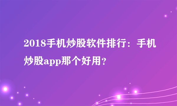 2018手机炒股软件排行：手机炒股app那个好用？