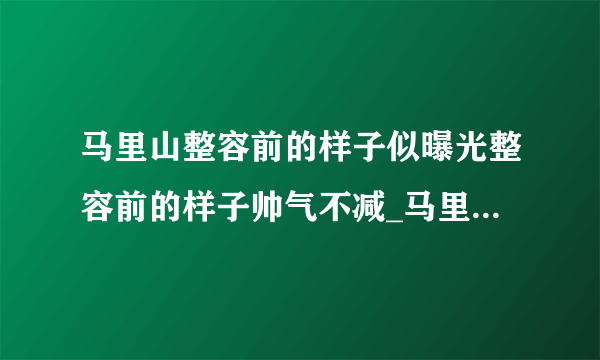 马里山整容前的样子似曝光整容前的样子帅气不减_马里山整容前的样子_飞外网