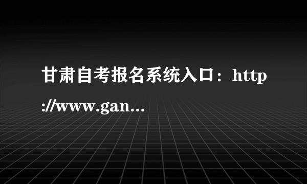 甘肃自考报名系统入口：http://www.ganseea.cn