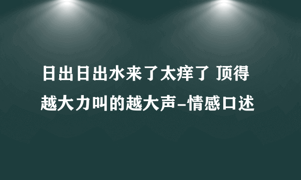 日出日出水来了太痒了 顶得越大力叫的越大声-情感口述