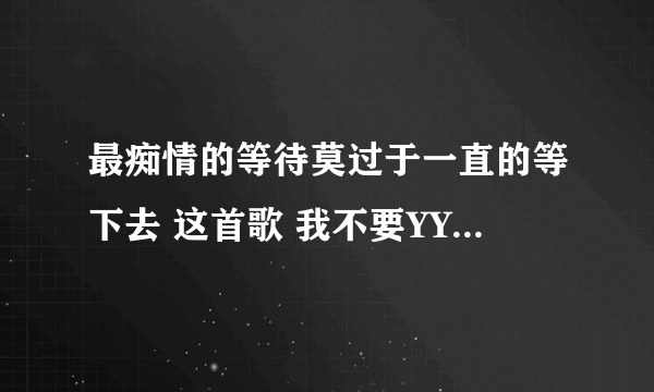 最痴情的等待莫过于一直的等下去 这首歌 我不要YY上面那些？