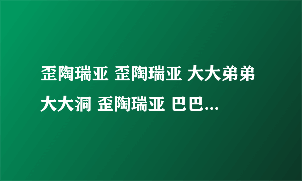 歪陶瑞亚 歪陶瑞亚 大大弟弟大大洞 歪陶瑞亚 巴巴 那拉 巴巴 有首歌开头叫什么