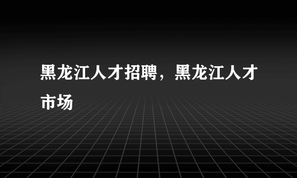 黑龙江人才招聘，黑龙江人才市场