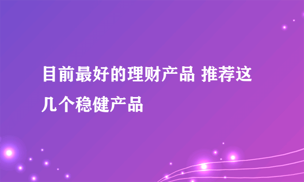 目前最好的理财产品 推荐这几个稳健产品