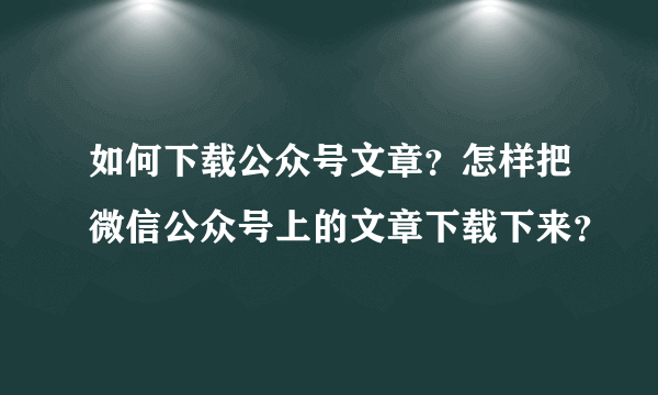 如何下载公众号文章？怎样把微信公众号上的文章下载下来？