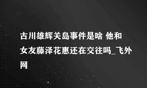 古川雄辉关岛事件是啥 他和女友藤泽花惠还在交往吗_飞外网