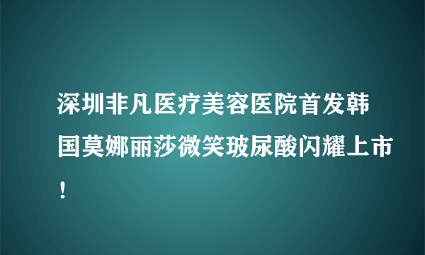 深圳非凡医疗美容医院首发韩国莫娜丽莎微笑玻尿酸闪耀上市！