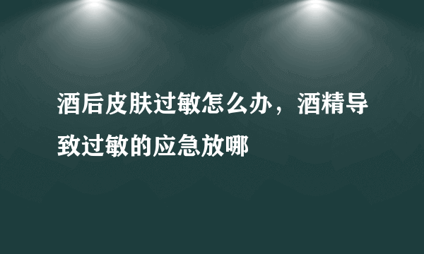 酒后皮肤过敏怎么办，酒精导致过敏的应急放哪