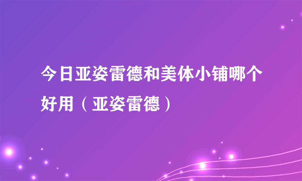 今日亚姿雷德和美体小铺哪个好用（亚姿雷德）