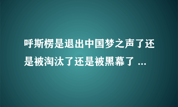 呼斯楞是退出中国梦之声了还是被淘汰了还是被黑幕了 为什么连面都没露